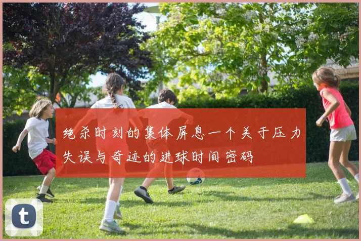 绝杀时刻的集体屏息一个关于压力失误与奇迹的进球时间密码