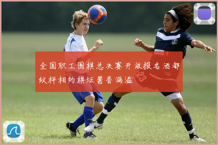 全国职工围棋总决赛开放报名酒都纹枰相约棋坛酱香满溢