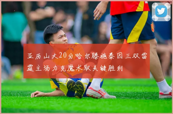 亚历山大20分哈尔滕施泰因三双雷霆主场力克魔术取关键胜利